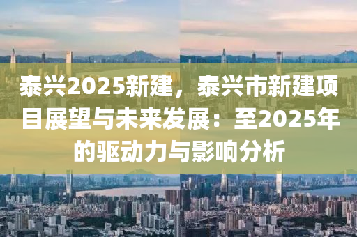 泰兴2025新建，泰兴市新建项目展望与未来发展：至2025年的驱动力与影响分析