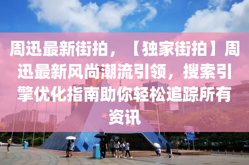 周迅最新街拍，【独家街拍】周迅最新风尚潮流引领，搜索引擎优化指南助你轻松追踪所有资讯