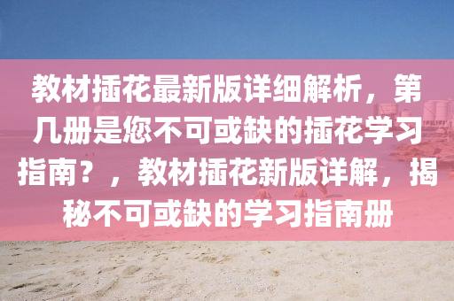 教材插花最新版详细解析，第几册是您不可或缺的插花学习指南？，教材插花新版详解，揭秘不可或缺的学习指南册