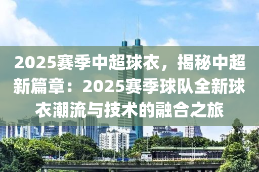2025赛季中超球衣，揭秘中超新篇章：2025赛季球队全新球衣潮流与技术的融合之旅