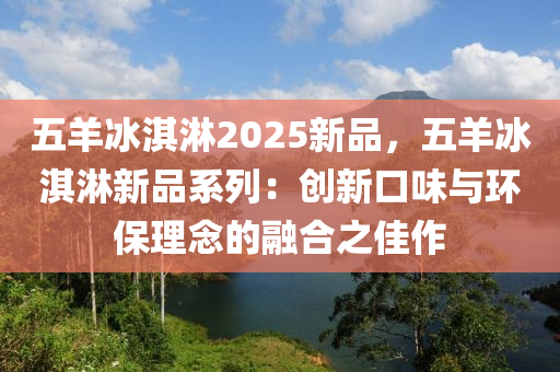 五羊冰淇淋2025新品，五羊冰淇淋新品系列：创新口味与环保理念的融合之佳作