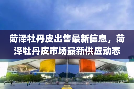 菏泽牡丹皮出售最新信息，菏泽牡丹皮市场最新供应动态