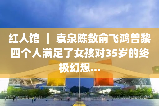 红人馆 ｜ 袁泉陈数俞飞鸿曾黎四个人满足了女孩对35岁的终极幻想...