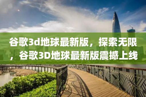 谷歌3d地球最新版，探索无限，谷歌3D地球最新版震撼上线