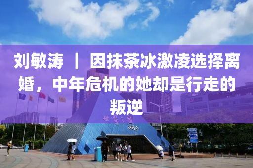 刘敏涛 ｜ 因抹茶冰激凌选择离婚，中年危机的她却是行走的叛逆