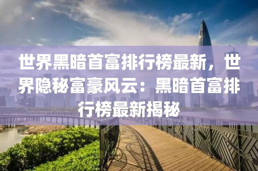 世界黑暗首富排行榜最新，世界隐秘富豪风云：黑暗首富排行榜最新揭秘