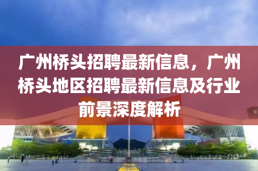 广州桥头招聘最新信息，广州桥头地区招聘最新信息及行业前景深度解析