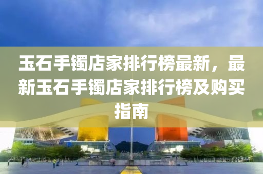 玉石手镯店家排行榜最新，最新玉石手镯店家排行榜及购买指南