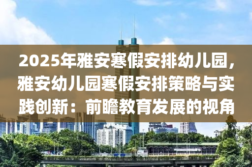 2025年雅安寒假安排幼儿园，雅安幼儿园寒假安排策略与实践创新：前瞻教育发展的视角