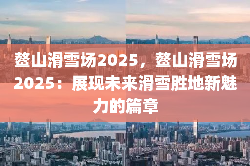 鳌山滑雪场2025，鳌山滑雪场2025：展现未来滑雪胜地新魅力的篇章