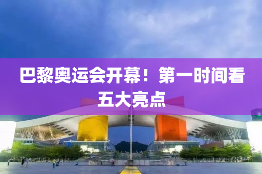 巴黎奥运会开幕！第一时间看五大亮点