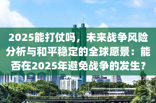 2025能打仗吗，未来战争风险分析与和平稳定的全球愿景：能否在2025年避免战争的发生？