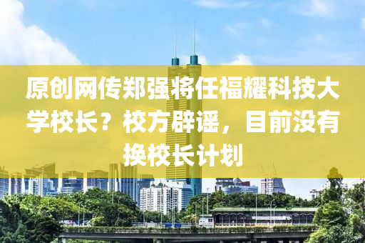 原创网传郑强将任福耀科技大学校长？校方辟谣，目前没有换校长计划