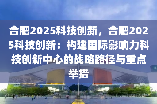 合肥2025科技创新，合肥2025科技创新：构建国际影响力科技创新中心的战略路径与重点举措