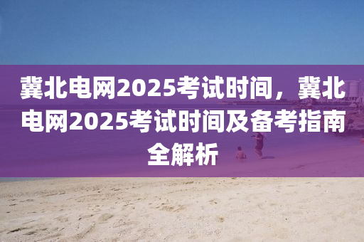 冀北电网2025考试时间，冀北电网2025考试时间及备考指南全解析
