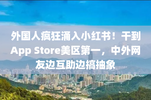外国人疯狂涌入小红书！干到App Store美区第一，中外网友边互助边搞抽象