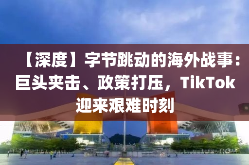 【深度】字节跳动的海外战事：巨头夹击、政策打压，TikTok迎来艰难时刻