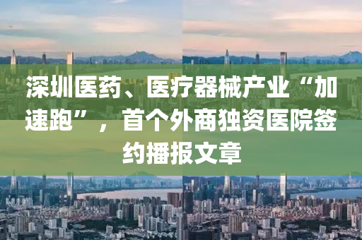 深圳医药、医疗器械产业“加速跑”，首个外商独资医院签约播报文章