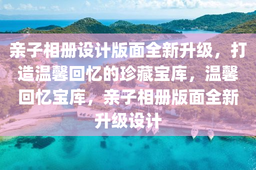 亲子相册设计版面全新升级，打造温馨回忆的珍藏宝库，温馨回忆宝库，亲子相册版面全新升级设计