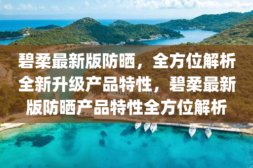 碧柔最新版防晒，全方位解析全新升级产品特性，碧柔最新版防晒产品特性全方位解析