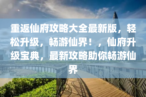 重返仙府攻略大全最新版，轻松升级，畅游仙界！，仙府升级宝典，最新攻略助你畅游仙界