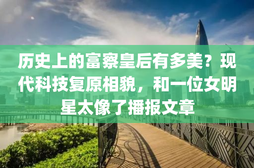 历史上的富察皇后有多美？现代科技复原相貌，和一位女明星太像了播报文章