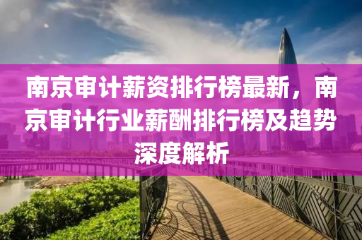 南京审计薪资排行榜最新，南京审计行业薪酬排行榜及趋势深度解析