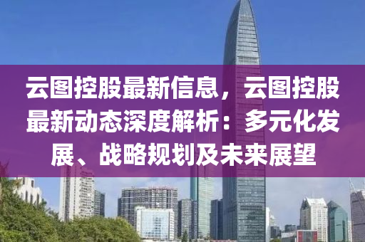 云图控股最新信息，云图控股最新动态深度解析：多元化发展、战略规划及未来展望