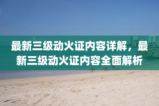 最新三级动火证内容详解，最新三级动火证内容全面解析
