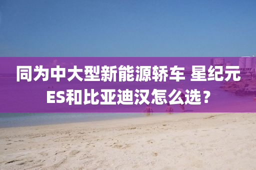 同为中大型新能源轿车 星纪元ES和比亚迪汉怎么选？