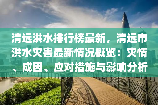 清远洪水排行榜最新，清远市洪水灾害最新情况概览：灾情、成因、应对措施与影响分析