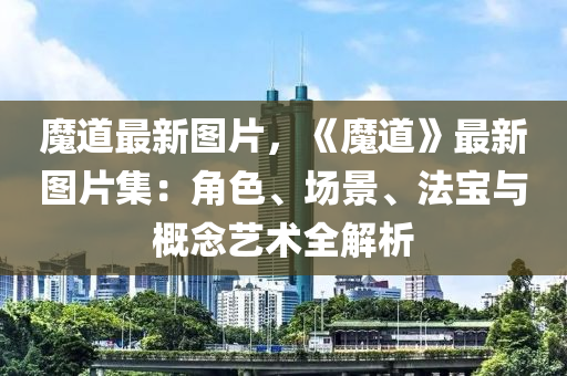 魔道最新图片，《魔道》最新图片集：角色、场景、法宝与概念艺术全解析