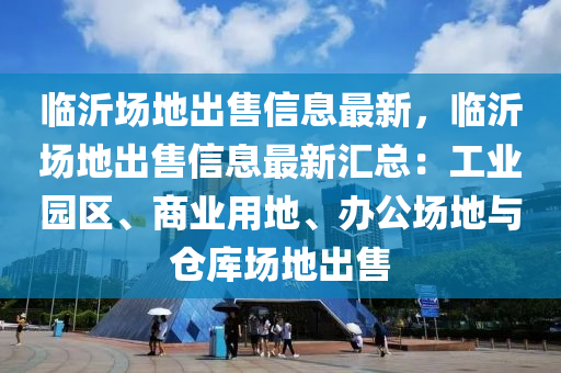 临沂场地出售信息最新，临沂场地出售信息最新汇总：工业园区、商业用地、办公场地与仓库场地出售