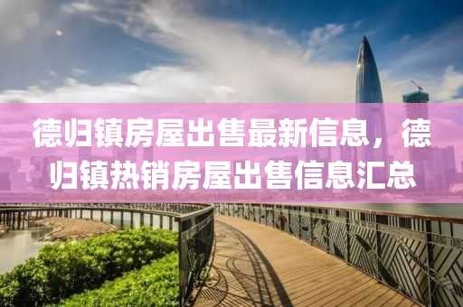 德归镇房屋出售最新信息，德归镇热销房屋出售信息汇总