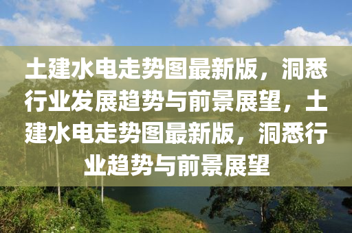 土建水电走势图最新版，洞悉行业发展趋势与前景展望，土建水电走势图最新版，洞悉行业趋势与前景展望