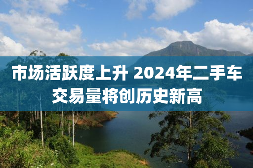 市场活跃度上升 2024年二手车交易量将创历史新高