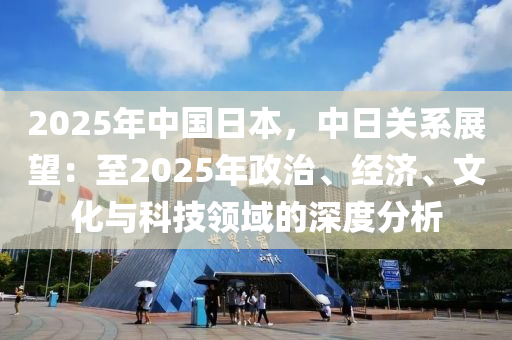 2025年中国日本，中日关系展望：至2025年政治、经济、文化与科技领域的深度分析