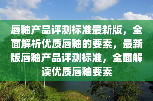 唇釉产品评测标准最新版，全面解析优质唇釉的要素，最新版唇釉产品评测标准，全面解读优质唇釉要素