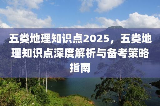 五类地理知识点2025，五类地理知识点深度解析与备考策略指南