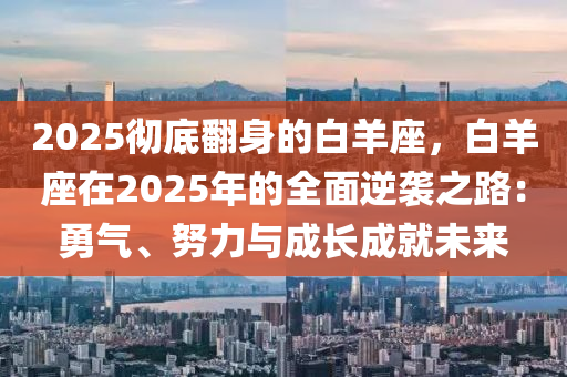 2025彻底翻身的白羊座，白羊座在2025年的全面逆袭之路：勇气、努力与成长成就未来