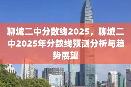 聊城二中分数线2025，聊城二中2025年分数线预测分析与趋势展望