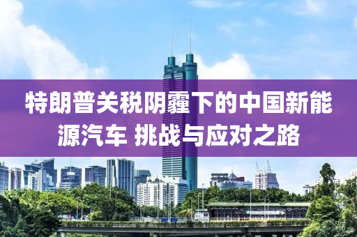 特朗普关税阴霾下的中国新能源汽车 挑战与应对之路