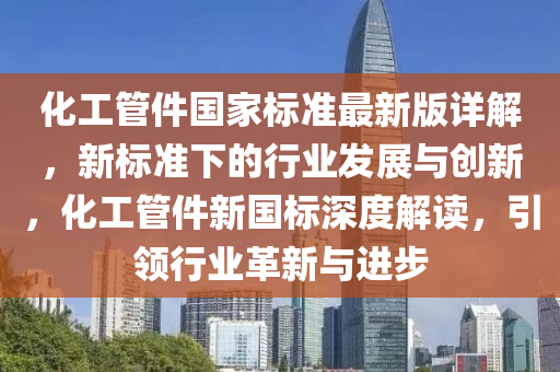 化工管件国家标准最新版详解，新标准下的行业发展与创新，化工管件新国标深度解读，引领行业革新与进步