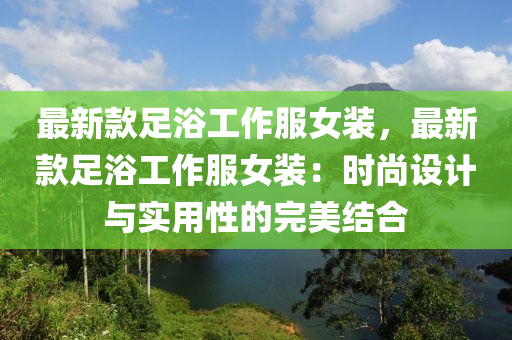 最新款足浴工作服女装，最新款足浴工作服女装：时尚设计与实用性的完美结合