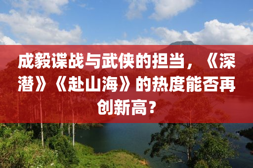 成毅谍战与武侠的担当，《深潜》《赴山海》的热度能否再创新高？