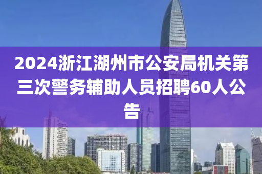 2024浙江湖州市公安局机关第三次警务辅助人员招聘60人公告