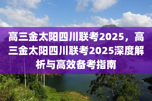 高三金太阳四川联考2025，高三金太阳四川联考2025深度解析与高效备考指南