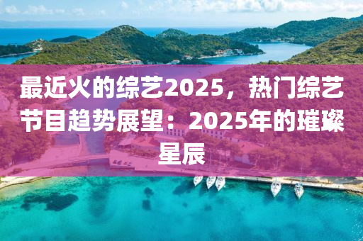 最近火的综艺2025，热门综艺节目趋势展望：2025年的璀璨星辰
