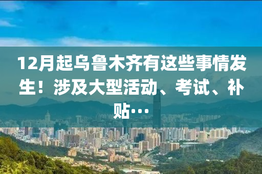 12月起乌鲁木齐有这些事情发生！涉及大型活动、考试、补贴···