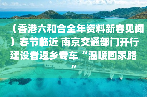 （香港六和合全年资料新春见闻）春节临近 南京交通部门开行建设者返乡专车“温暖回家路”